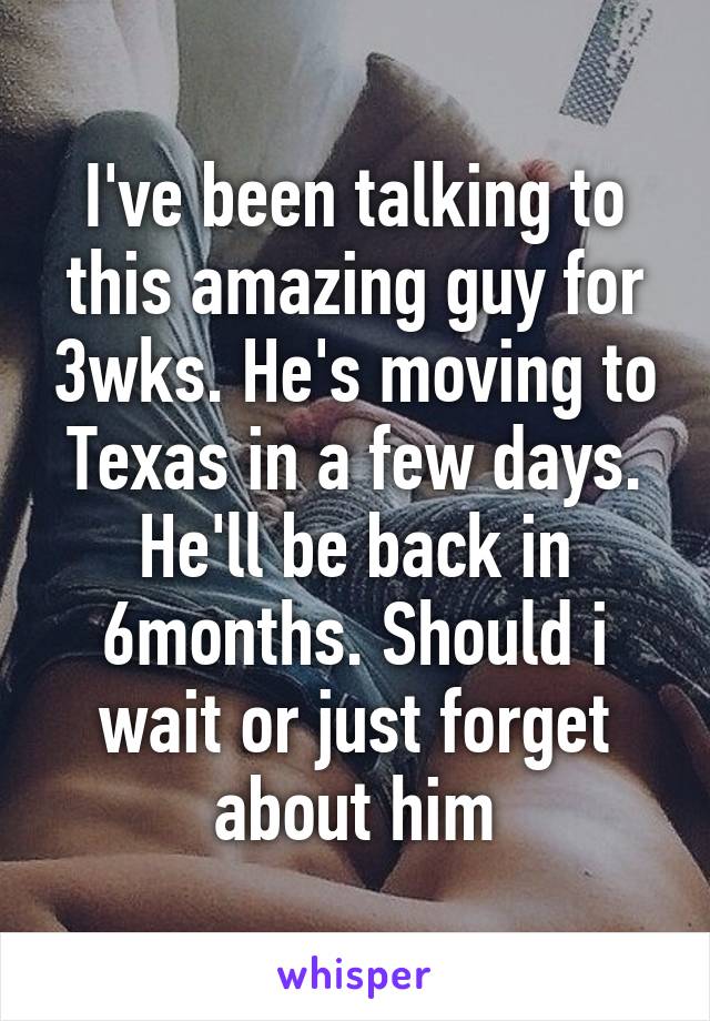 I've been talking to this amazing guy for 3wks. He's moving to Texas in a few days. He'll be back in 6months. Should i wait or just forget about him