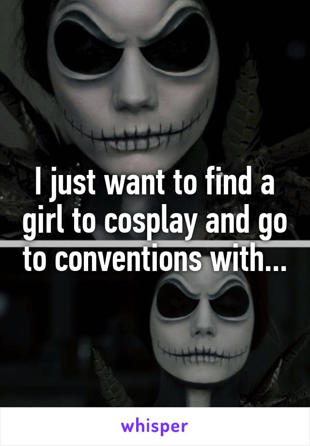 I just want to find a girl to cosplay and go to conventions with...