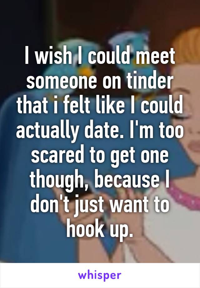 I wish I could meet someone on tinder that i felt like I could actually date. I'm too scared to get one though, because I don't just want to hook up.