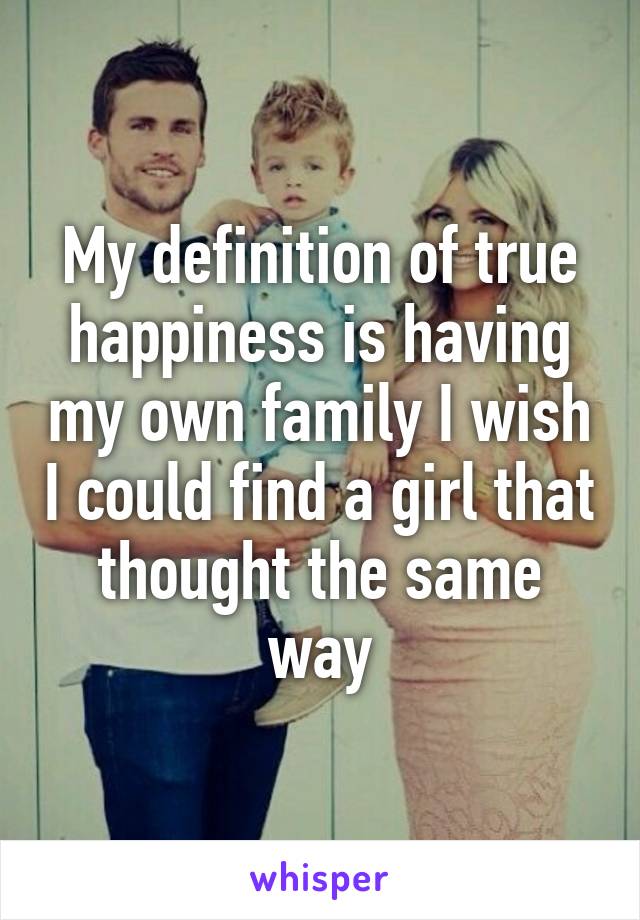 My definition of true happiness is having my own family I wish I could find a girl that thought the same way