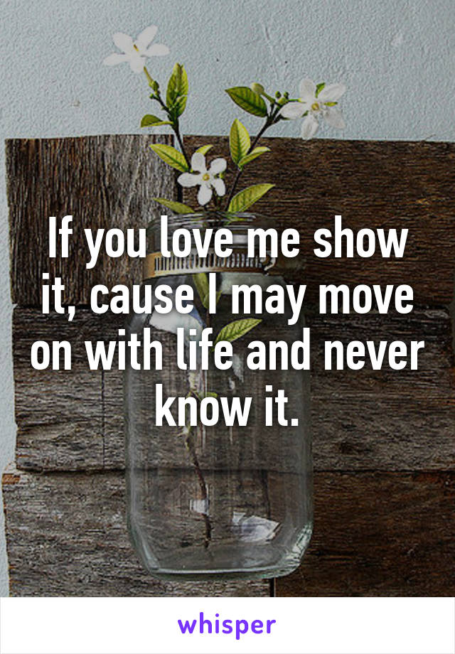 If you love me show it, cause I may move on with life and never know it.