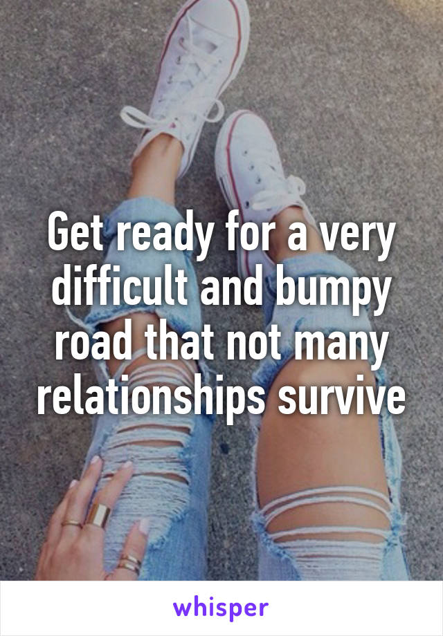 Get ready for a very difficult and bumpy road that not many relationships survive