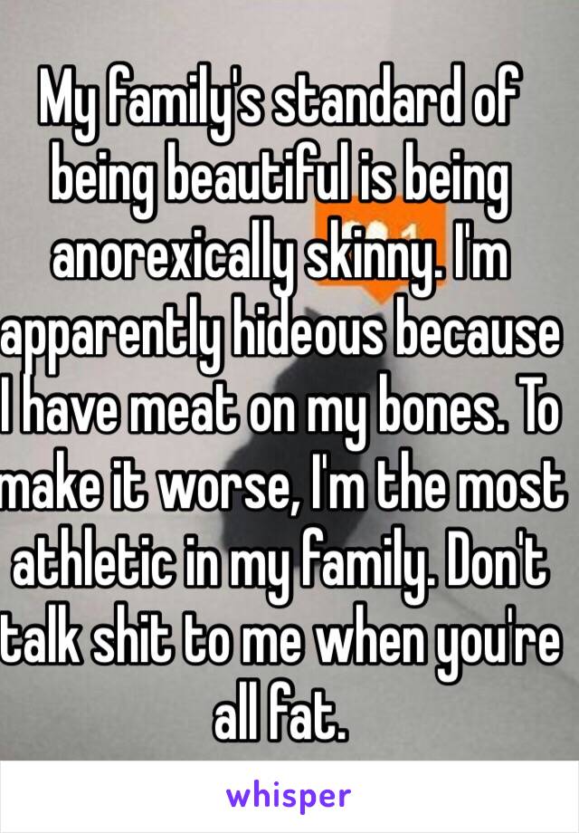 My family's standard of being beautiful is being anorexically skinny. I'm apparently hideous because I have meat on my bones. To make it worse, I'm the most athletic in my family. Don't talk shit to me when you're all fat. 