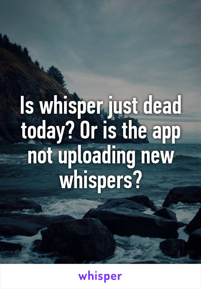 Is whisper just dead today? Or is the app not uploading new whispers?