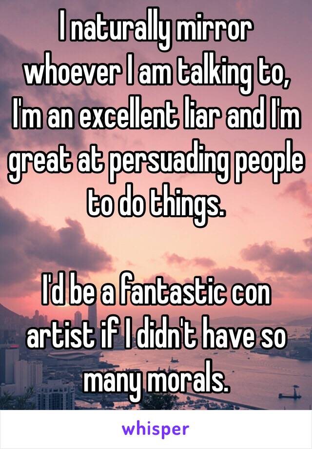 I naturally mirror whoever I am talking to, I'm an excellent liar and I'm great at persuading people to do things.

I'd be a fantastic con artist if I didn't have so many morals.