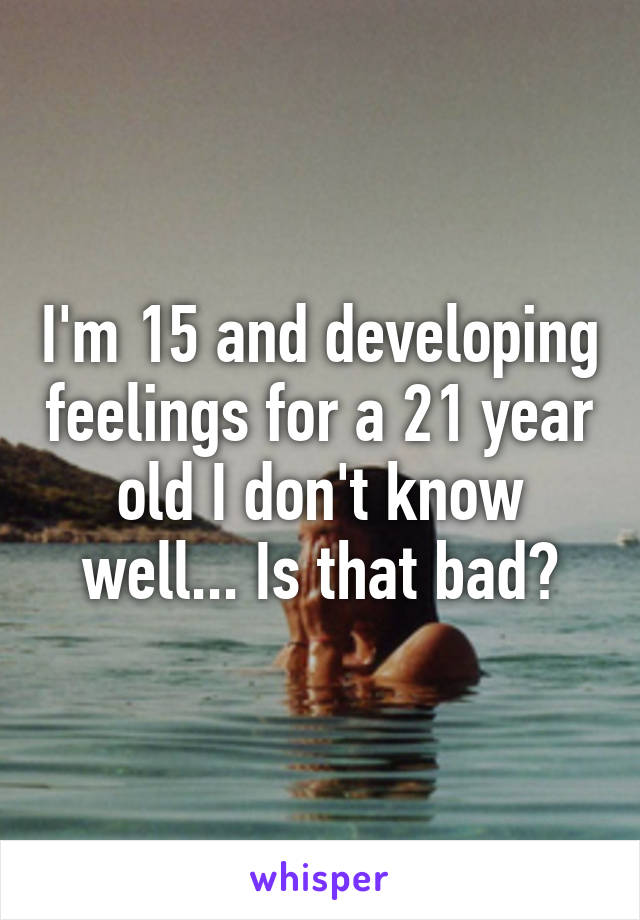 I'm 15 and developing feelings for a 21 year old I don't know well... Is that bad?