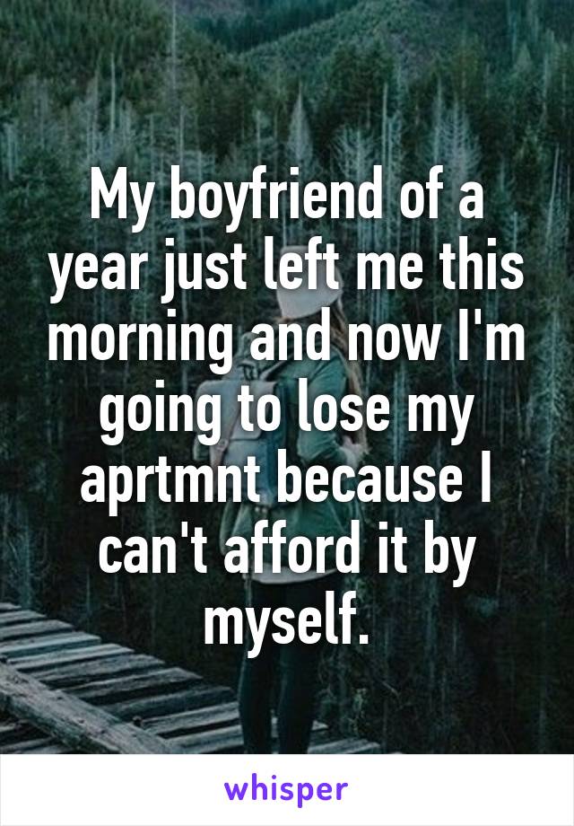 My boyfriend of a year just left me this morning and now I'm going to lose my aprtmnt because I can't afford it by myself.