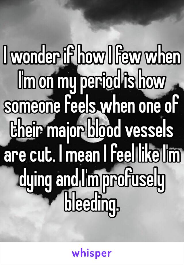 I wonder if how I few when I'm on my period is how someone feels when one of their major blood vessels are cut. I mean I feel like I'm dying and I'm profusely bleeding. 