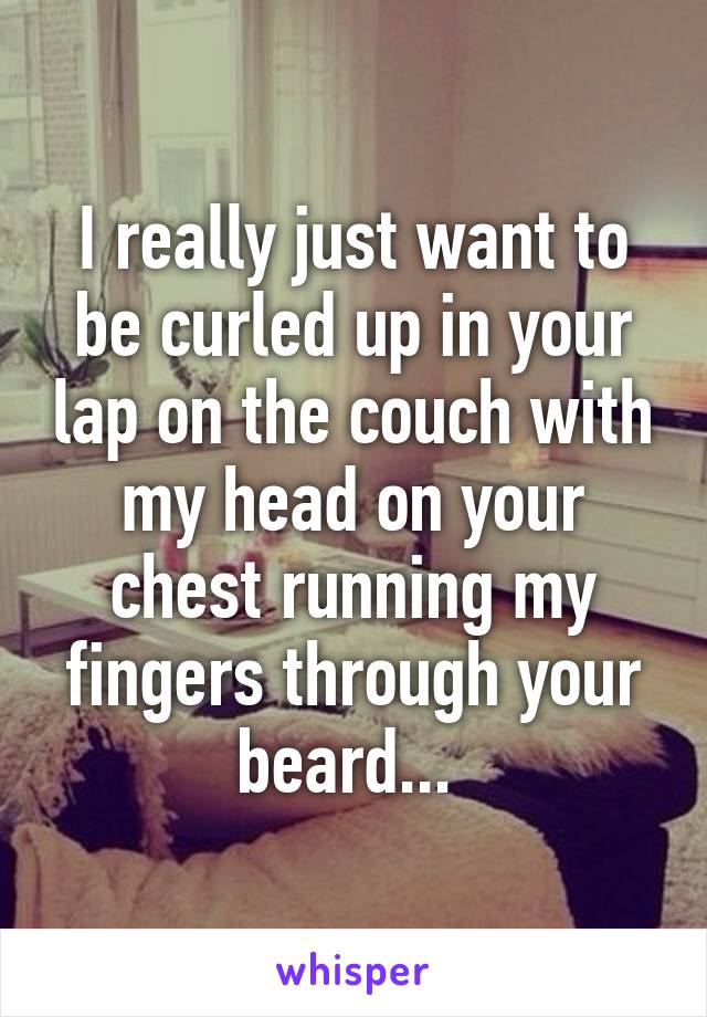 I really just want to be curled up in your lap on the couch with my head on your chest running my fingers through your beard... 