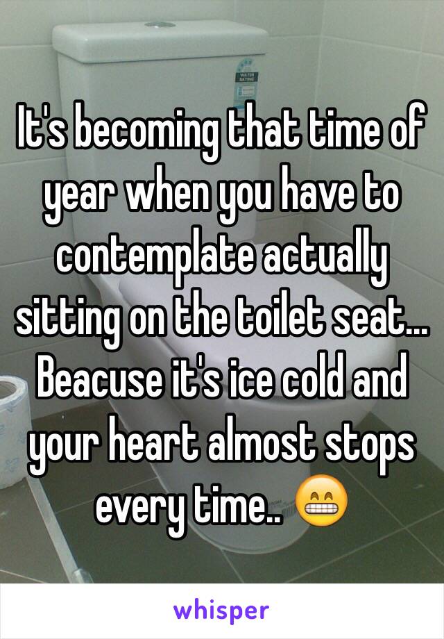 It's becoming that time of year when you have to contemplate actually sitting on the toilet seat... Beacuse it's ice cold and your heart almost stops every time.. 😁