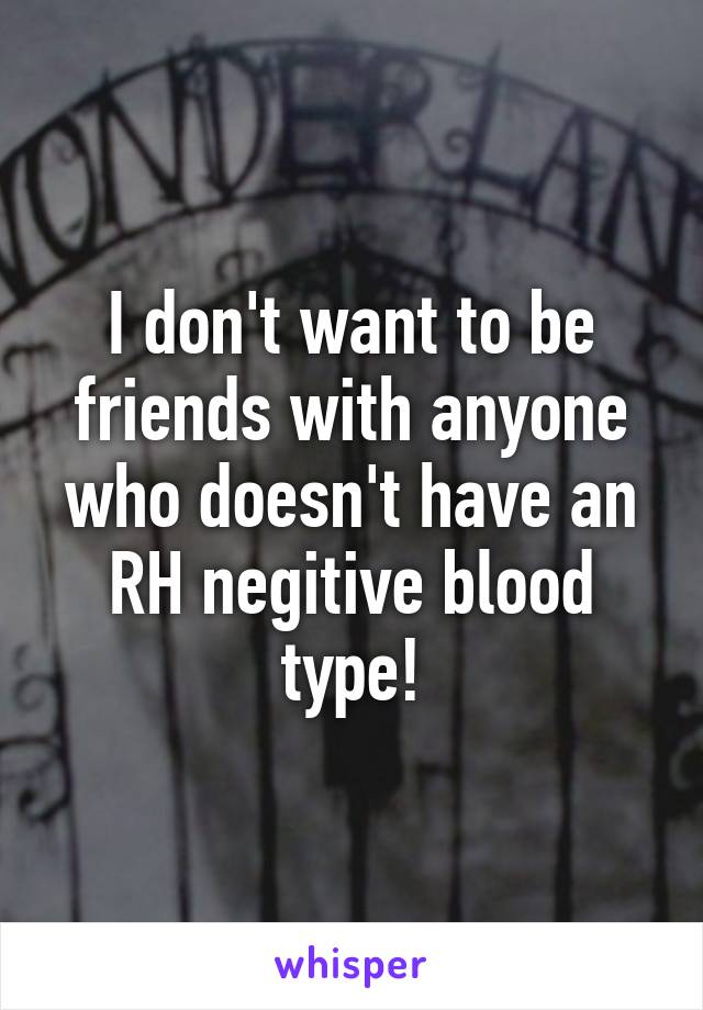 I don't want to be friends with anyone who doesn't have an RH negitive blood type!