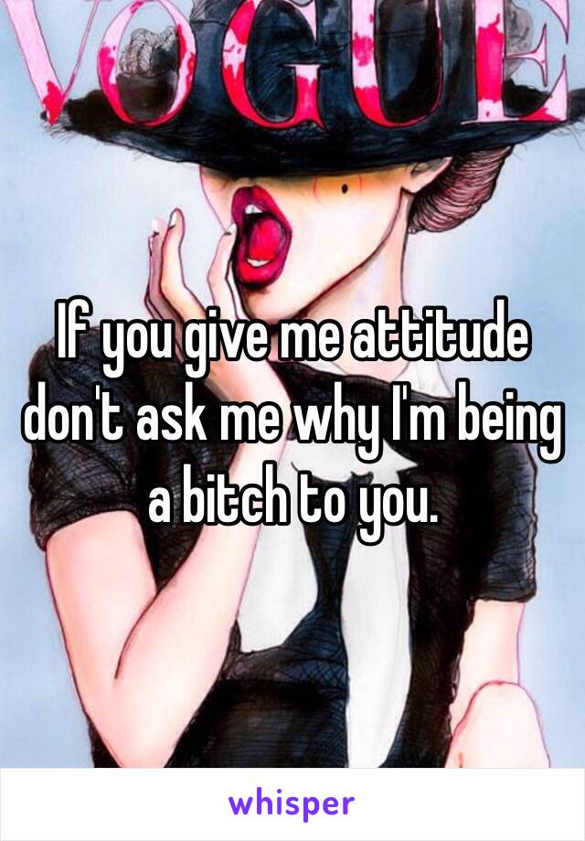 If you give me attitude don't ask me why I'm being a bitch to you.