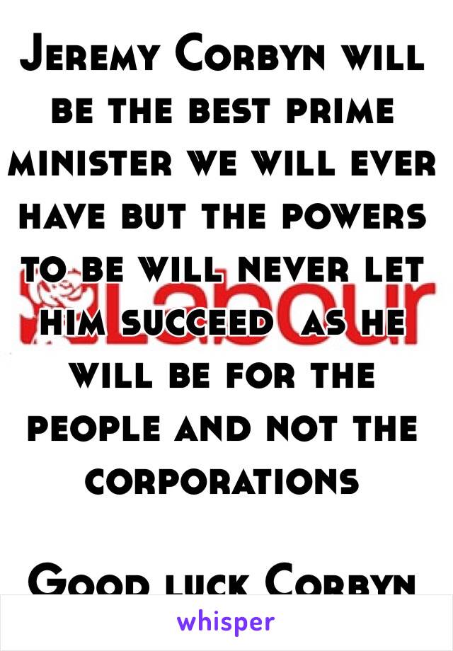 Jeremy Corbyn will be the best prime minister we will ever have but the powers to be will never let him succeed  as he will be for the people and not the corporations 

Good luck Corbyn 