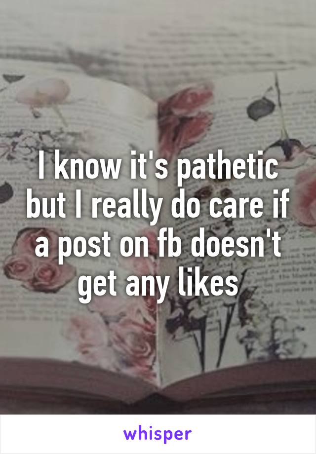 I know it's pathetic but I really do care if a post on fb doesn't get any likes