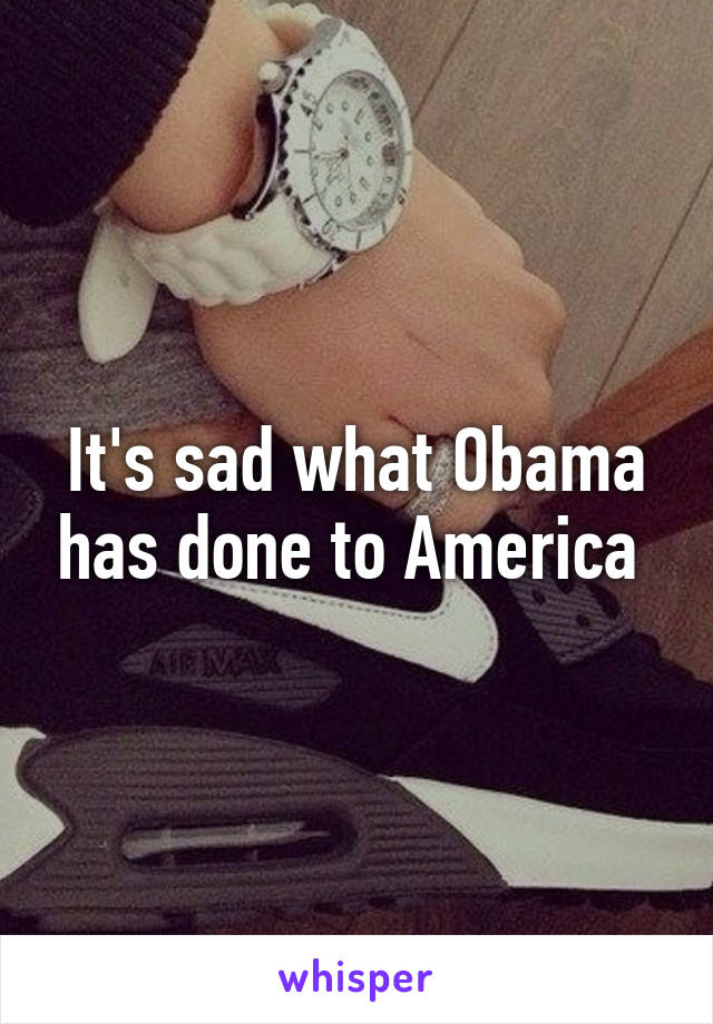 It's sad what Obama has done to America 