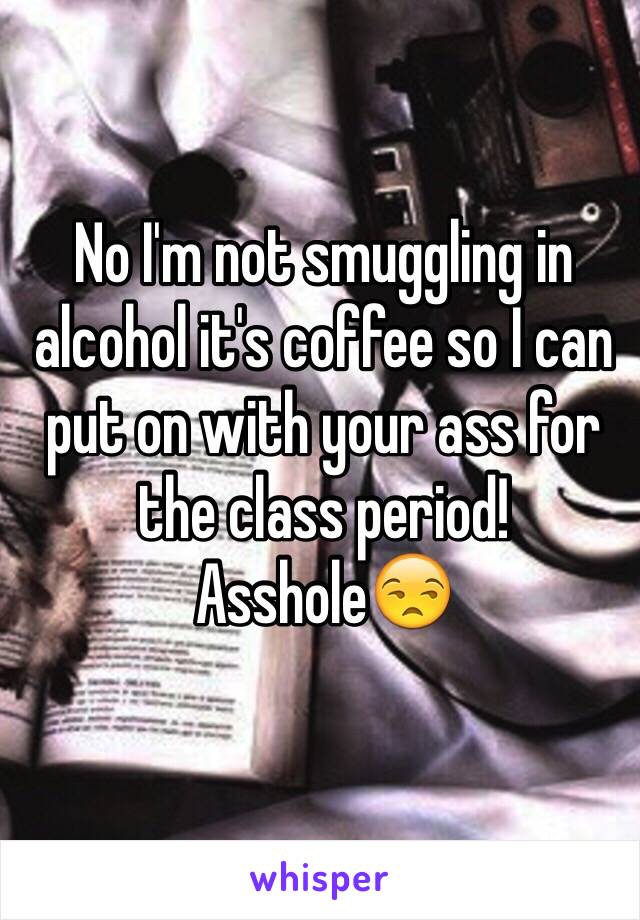 No I'm not smuggling in alcohol it's coffee so I can put on with your ass for the class period! Asshole😒