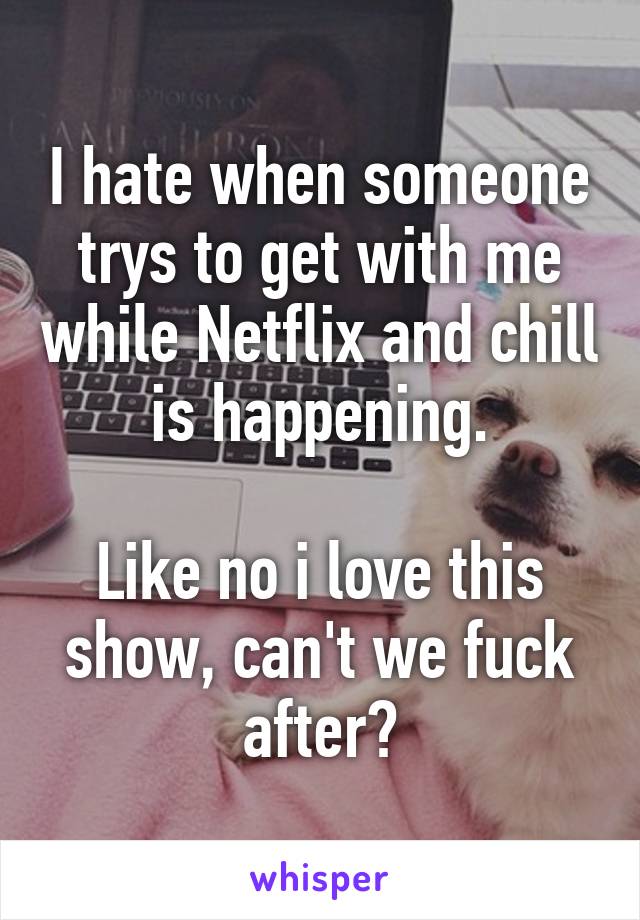 I hate when someone trys to get with me while Netflix and chill is happening.

Like no i love this show, can't we fuck after?