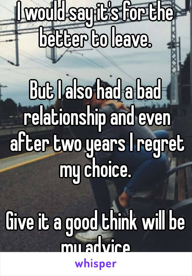 I would say it's for the better to leave. 

But I also had a bad relationship and even after two years I regret my choice. 

Give it a good think will be my advice.