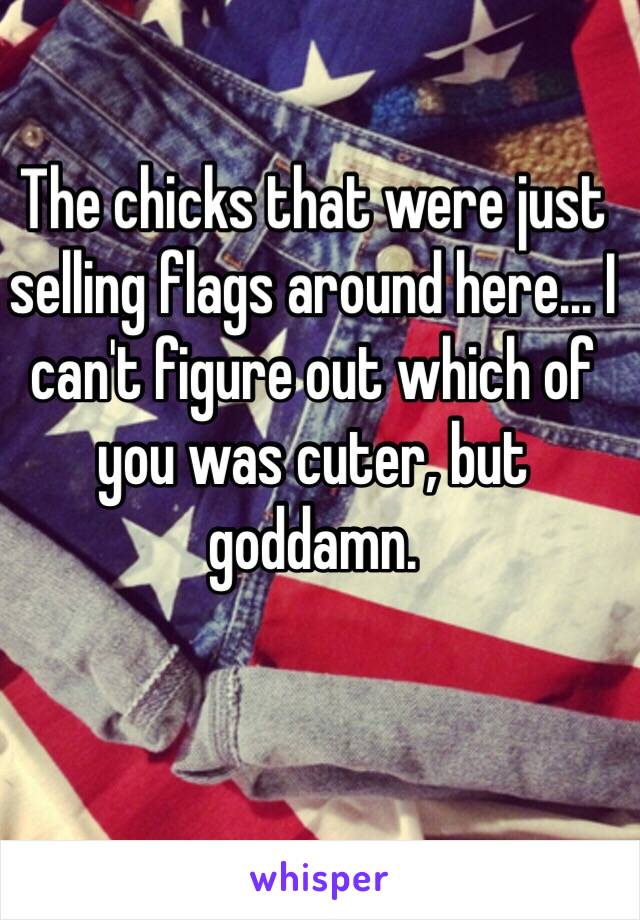 The chicks that were just selling flags around here... I can't figure out which of you was cuter, but goddamn.