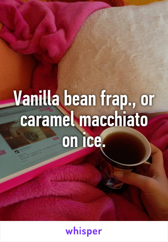 Vanilla bean frap., or caramel macchiato on ice.