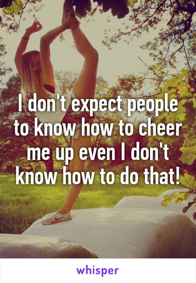 I don't expect people to know how to cheer me up even I don't know how to do that!