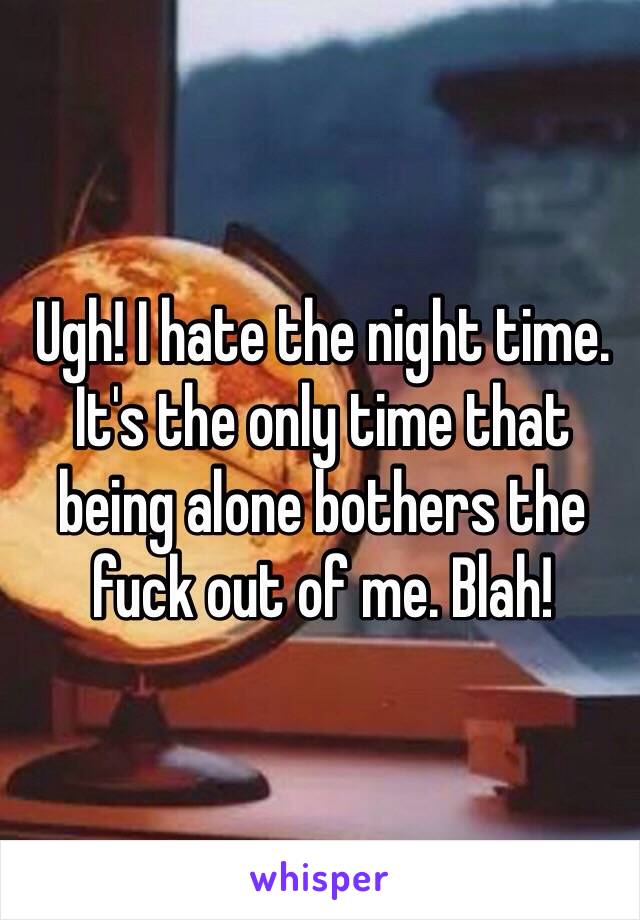 Ugh! I hate the night time. It's the only time that being alone bothers the fuck out of me. Blah!