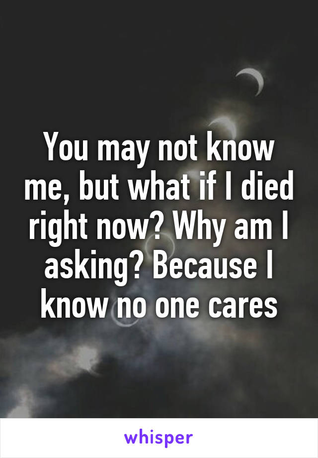 You may not know me, but what if I died right now? Why am I asking? Because I know no one cares