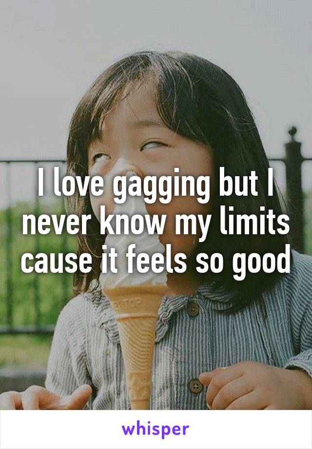 I love gagging but I never know my limits cause it feels so good