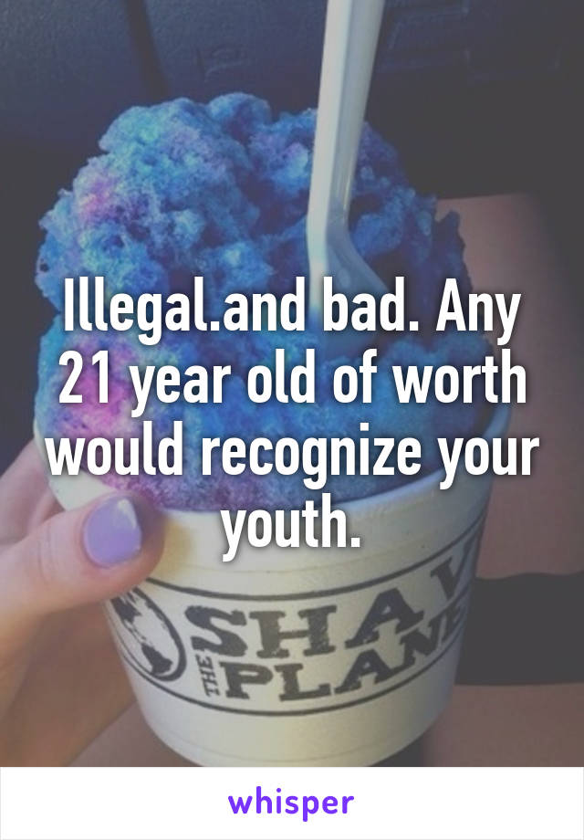 Illegal.and bad. Any 21 year old of worth would recognize your youth.