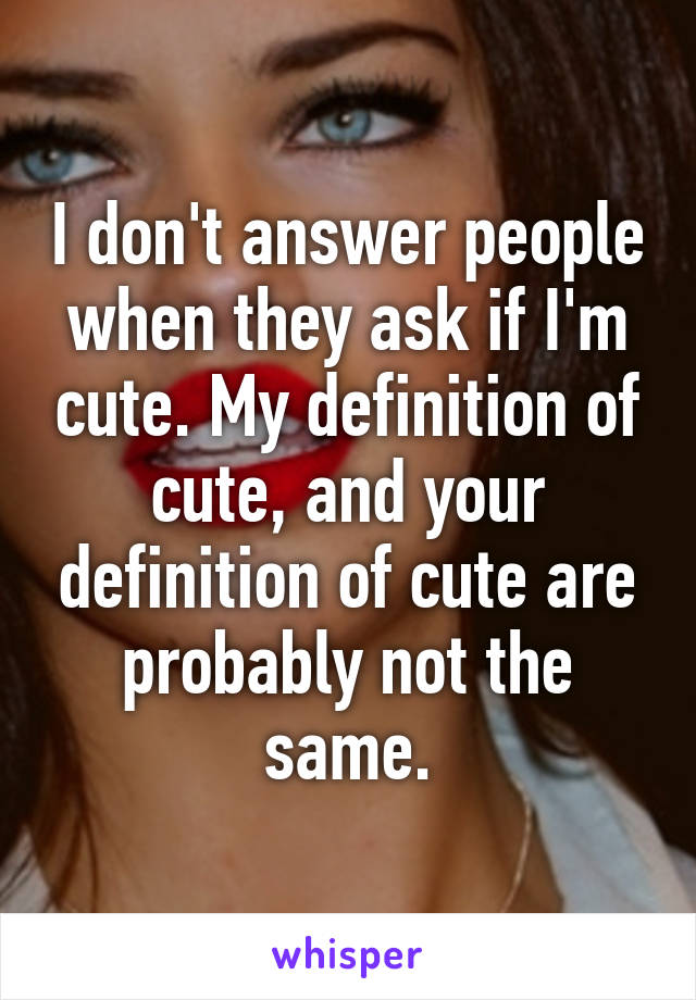 I don't answer people when they ask if I'm cute. My definition of cute, and your definition of cute are probably not the same.