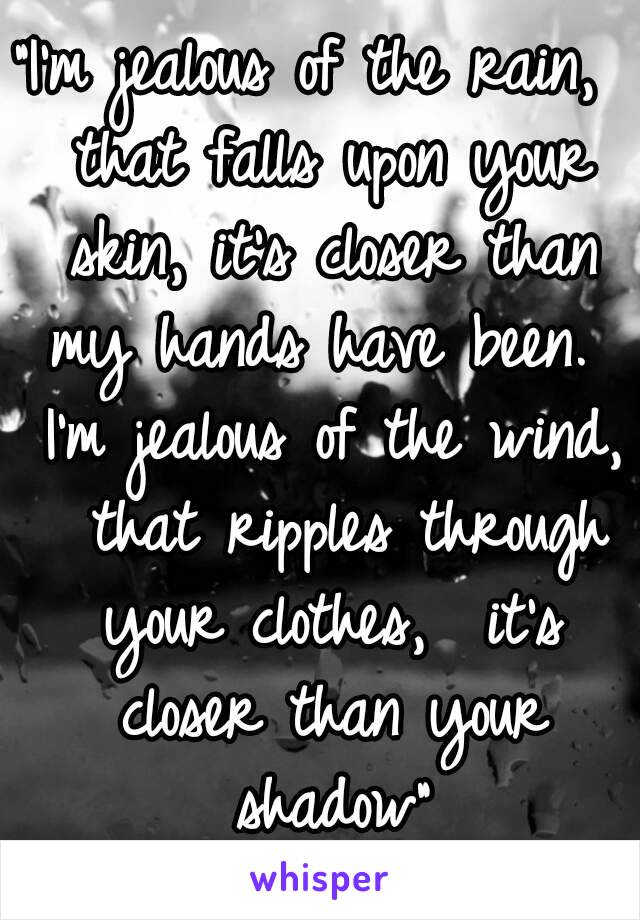 "I'm jealous of the rain,  that falls upon your skin, it's closer than my hands have been.  I'm jealous of the wind,  that ripples through your clothes,  it's closer than your shadow"