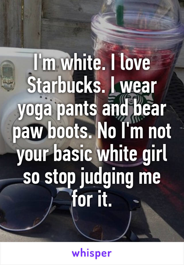 I'm white. I love Starbucks. I wear yoga pants and bear paw boots. No I'm not your basic white girl so stop judging me for it.