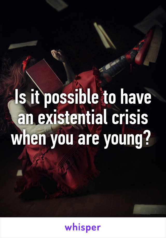 Is it possible to have an existential crisis when you are young? 