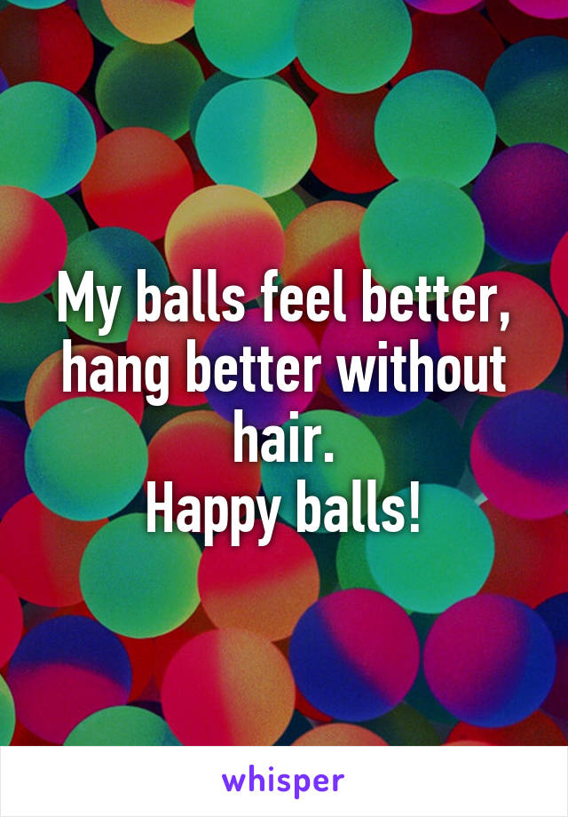 My balls feel better, hang better without hair.
Happy balls!