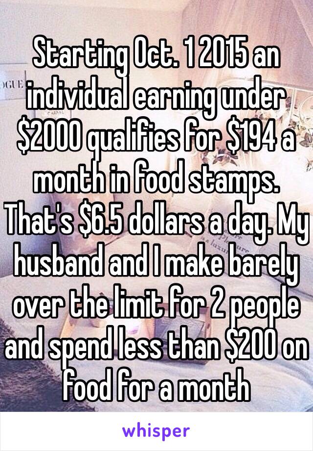 Starting Oct. 1 2015 an individual earning under $2000 qualifies for $194 a month in food stamps. That's $6.5 dollars a day. My husband and I make barely over the limit for 2 people and spend less than $200 on food for a month 