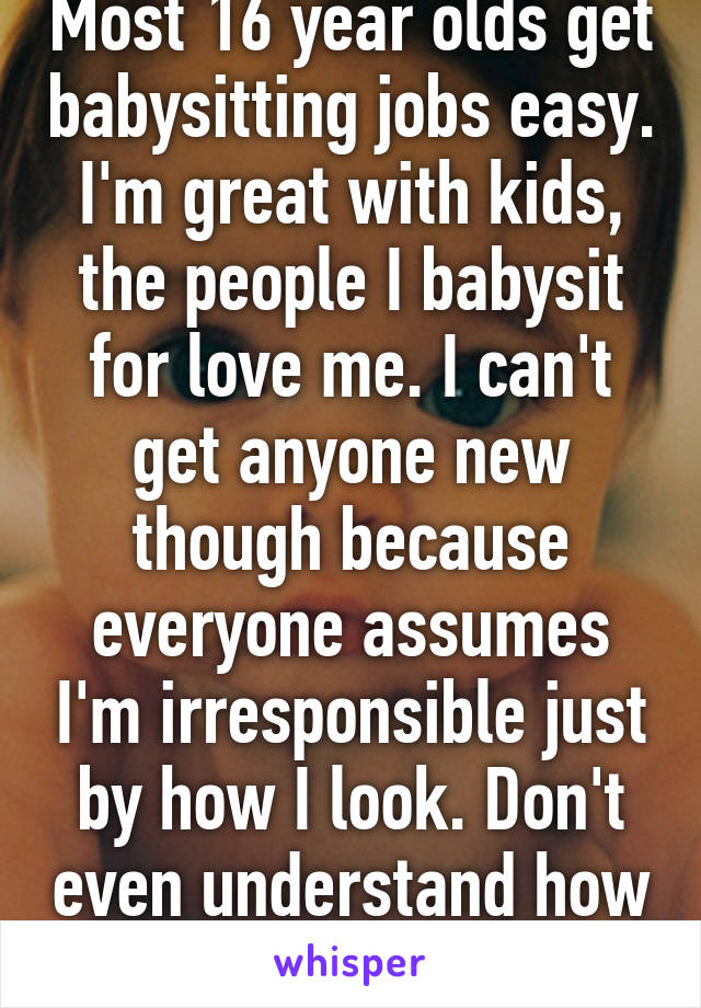 Most 16 year olds get babysitting jobs easy. I'm great with kids, the people I babysit for love me. I can't get anyone new though because everyone assumes I'm irresponsible just by how I look. Don't even understand how that works. 