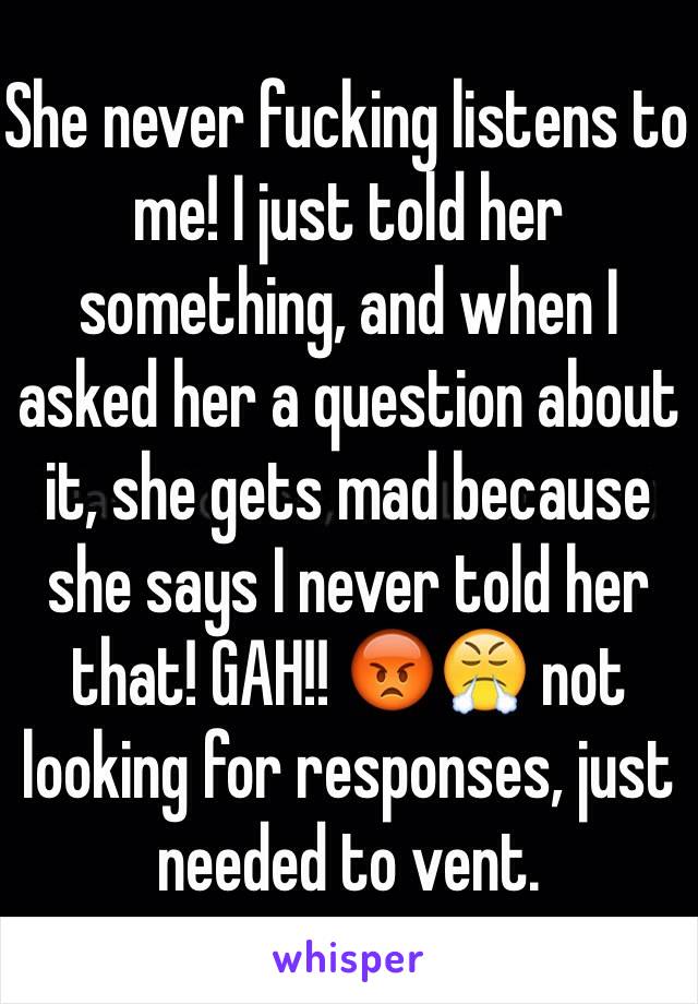 She never fucking listens to me! I just told her something, and when I asked her a question about it, she gets mad because she says I never told her that! GAH!! 😡😤 not looking for responses, just needed to vent. 