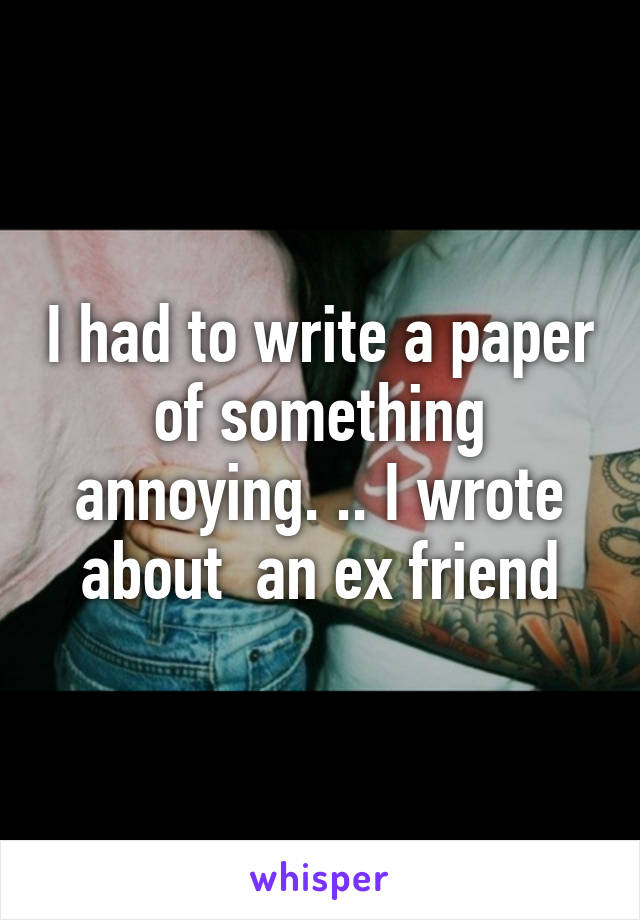 I had to write a paper of something annoying. .. I wrote about  an ex friend