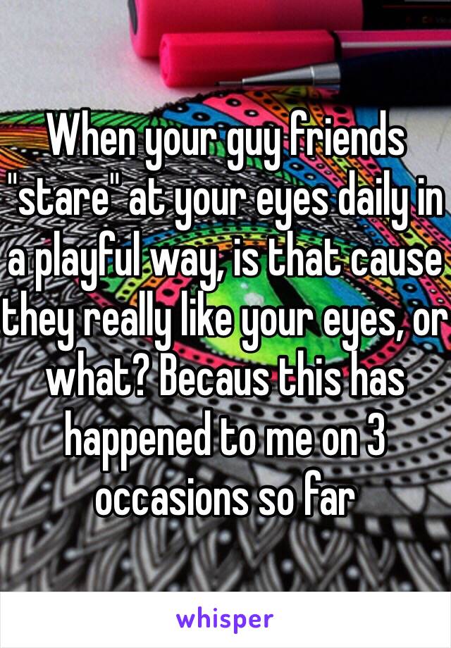 When your guy friends "stare" at your eyes daily in a playful way, is that cause they really like your eyes, or what? Becaus this has happened to me on 3 occasions so far