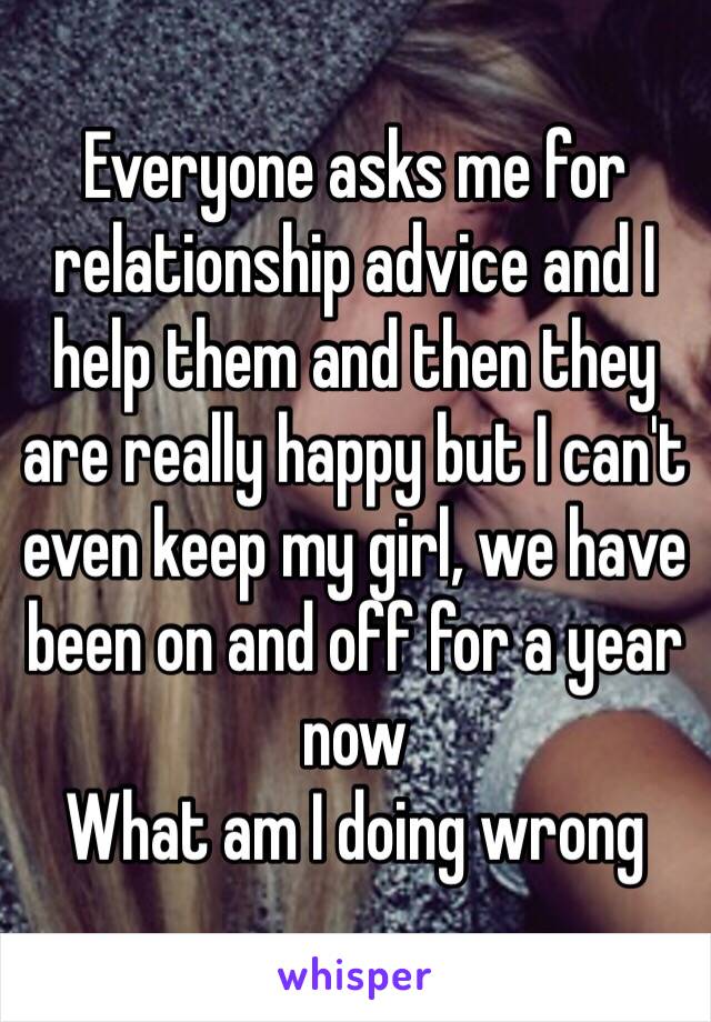 Everyone asks me for relationship advice and I help them and then they are really happy but I can't even keep my girl, we have been on and off for a year now 
What am I doing wrong 