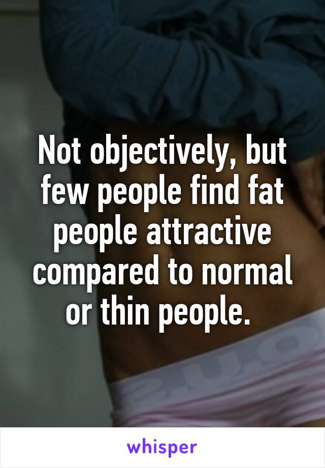 Not objectively, but few people find fat people attractive compared to normal or thin people. 