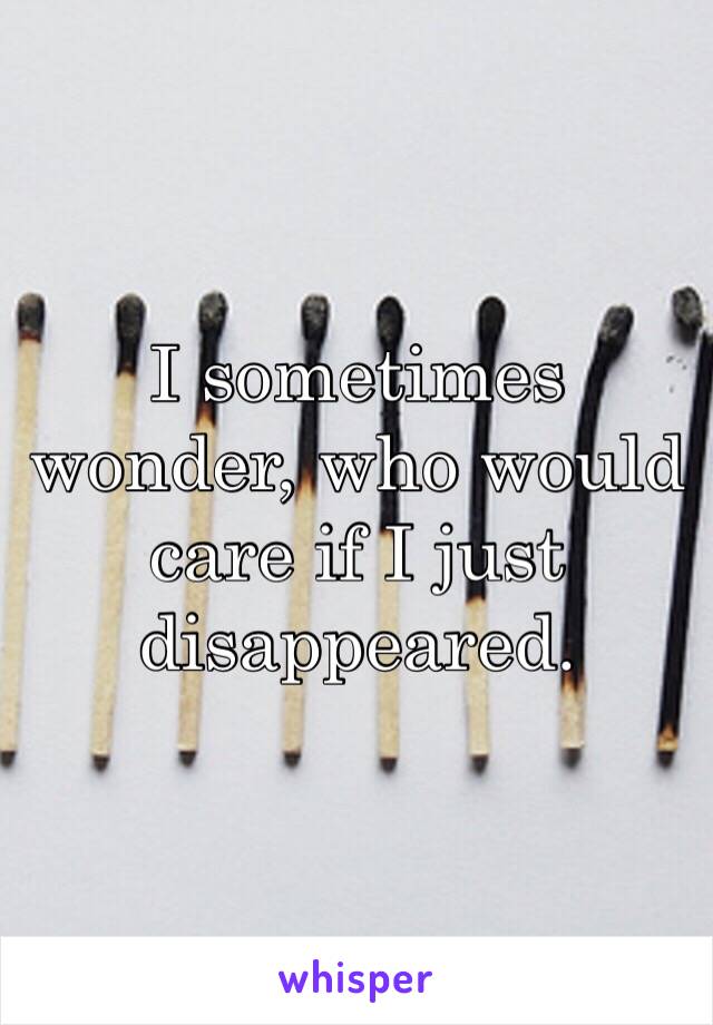 I sometimes wonder, who would care if I just disappeared.