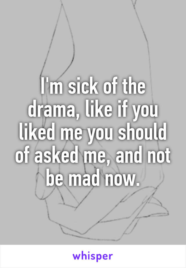 I'm sick of the drama, like if you liked me you should of asked me, and not be mad now.