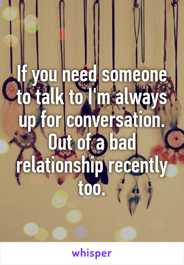 If you need someone to talk to I'm always up for conversation. Out of a bad relationship recently too.