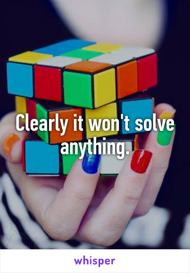 Clearly it won't solve anything.