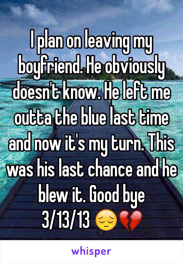 I plan on leaving my boyfriend. He obviously doesn't know. He left me outta the blue last time and now it's my turn. This was his last chance and he blew it. Good bye
3/13/13 😔💔