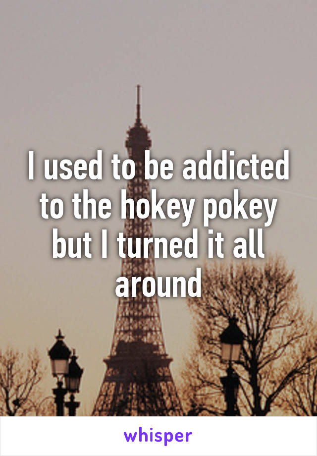 I used to be addicted to the hokey pokey but I turned it all around