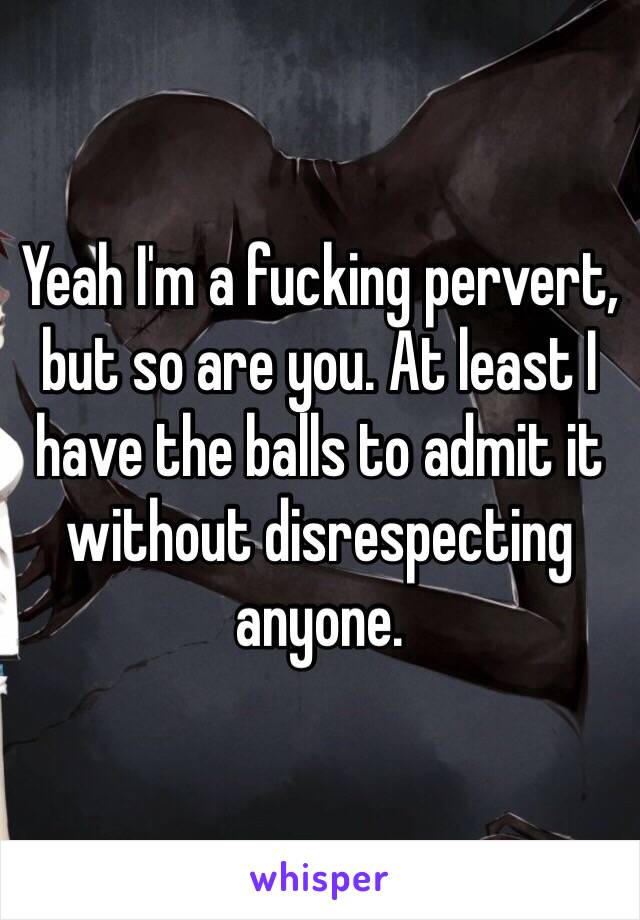 Yeah I'm a fucking pervert, but so are you. At least I have the balls to admit it without disrespecting anyone.