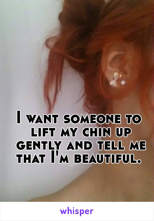 I want someone to lift my chin up gently and tell me that I'm beautiful. 

