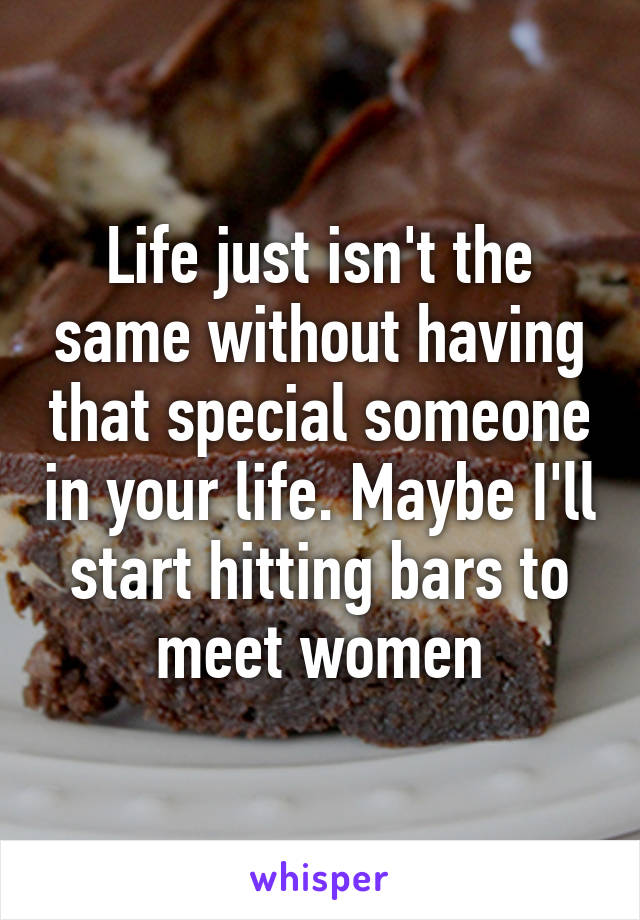 Life just isn't the same without having that special someone in your life. Maybe I'll start hitting bars to meet women